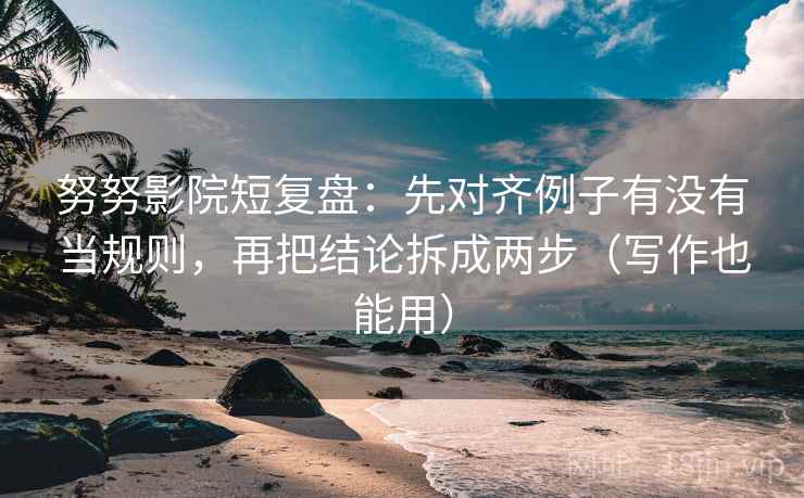 努努影院短复盘：先对齐例子有没有当规则，再把结论拆成两步（写作也能用）