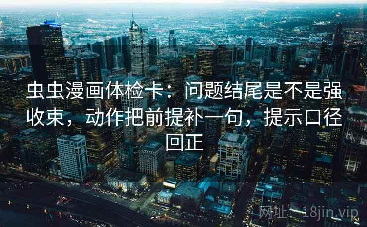 虫虫漫画体检卡：问题结尾是不是强收束，动作把前提补一句，提示口径回正