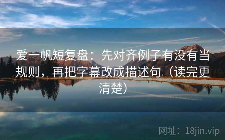爱一帆短复盘：先对齐例子有没有当规则，再把字幕改成描述句（读完更清楚）