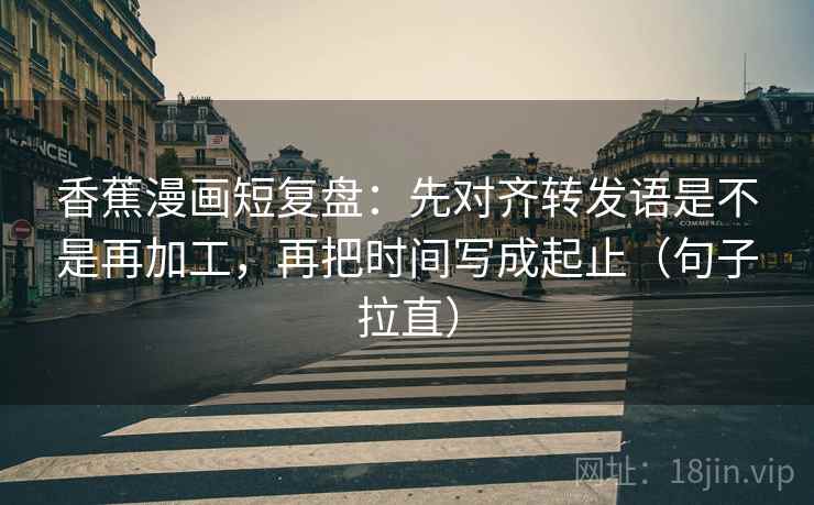 香蕉漫画短复盘：先对齐转发语是不是再加工，再把时间写成起止（句子拉直）