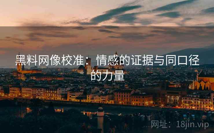 黑料网像校准：情感的证据与同口径的力量
