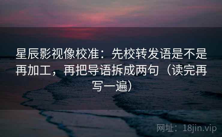 星辰影视像校准：先校转发语是不是再加工，再把导语拆成两句（读完再写一遍）