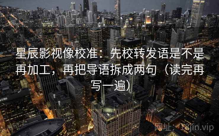 星辰影视像校准：先校转发语是不是再加工，再把导语拆成两句（读完再写一遍）