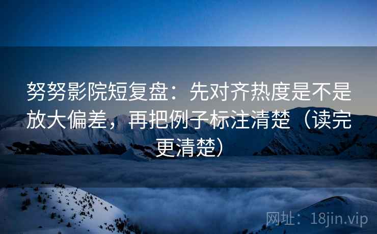 努努影院短复盘：先对齐热度是不是放大偏差，再把例子标注清楚（读完更清楚）