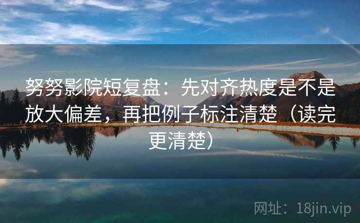 努努影院短复盘：先对齐热度是不是放大偏差，再把例子标注清楚（读完更清楚）