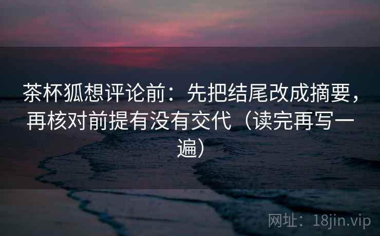 茶杯狐想评论前：先把结尾改成摘要，再核对前提有没有交代（读完再写一遍）
