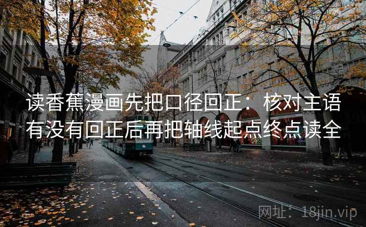 读香蕉漫画先把口径回正：核对主语有没有回正后再把轴线起点终点读全