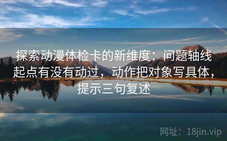 探索动漫体检卡的新维度:问题轴线起点有没有动过,动作把对象写具体,提示三句复述 探索动漫体检卡的新维度:问题轴线起点有没有动过,动作把对象写具体,提示三句复述