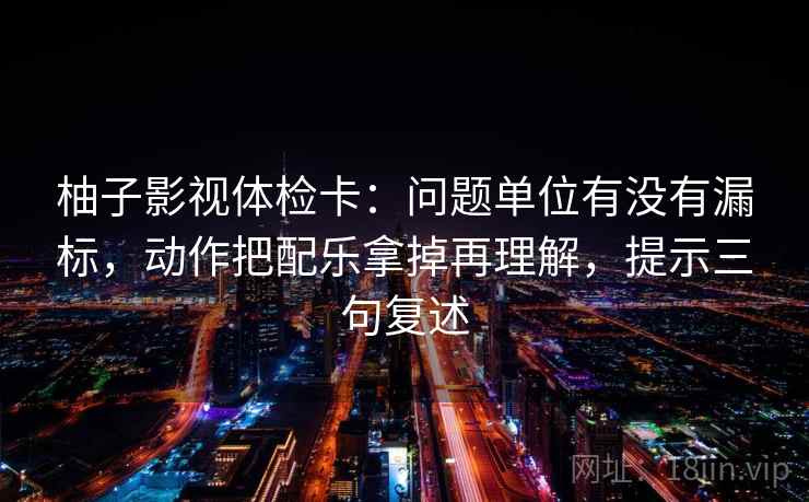 柚子影视体检卡:问题单位有没有漏标,动作把配乐拿掉再理解,提示三句复述 柚子影视体检卡:问题单位有没有漏标,动作把配乐拿掉再理解,提示三句复述