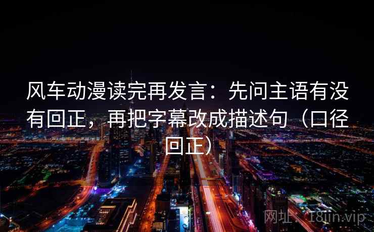 风车动漫读完再发言:先问主语有没有回正,再把字幕改成描述句(口径回正) 风车动漫读完再发言:先问主语有没有回正,再把字幕改成描述句(口径回正)