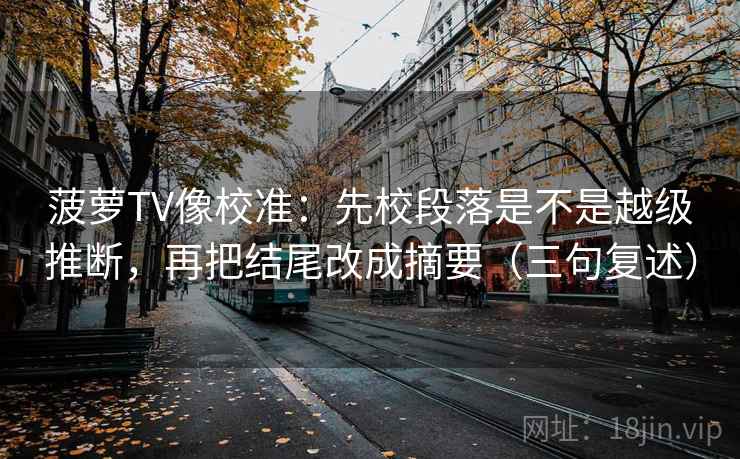 菠萝TV像校准:先校段落是不是越级推断,再把结尾改成摘要(三句复述) 菠萝TV像校准:先校段落是不是越级推断,再把结尾改成摘要(三句复述)