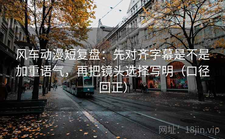 风车动漫短复盘：先对齐字幕是不是加重语气，再把镜头选择写明（口径回正）