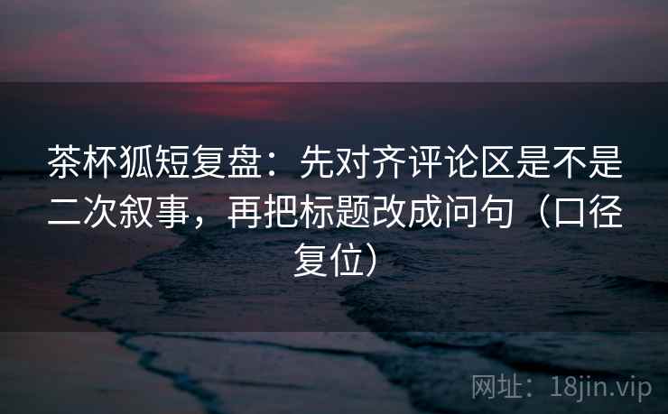 茶杯狐短复盘:先对齐评论区是不是二次叙事,再把标题改成问句(口径复位) 茶杯狐短复盘:先对齐评论区是不是二次叙事,再把标题改成问句(口径复位)