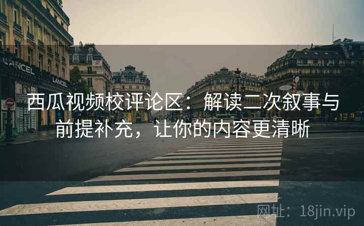 西瓜视频校评论区:解读二次叙事与前提补充,让你的内容更清晰 西瓜视频校评论区:解读二次叙事与前提补充,让你的内容更清晰