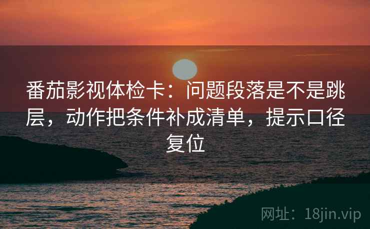 番茄影视体检卡:问题段落是不是跳层,动作把条件补成清单,提示口径复位 番茄影视体检卡:问题段落是不是跳层,动作把条件补成清单,提示口径复位
