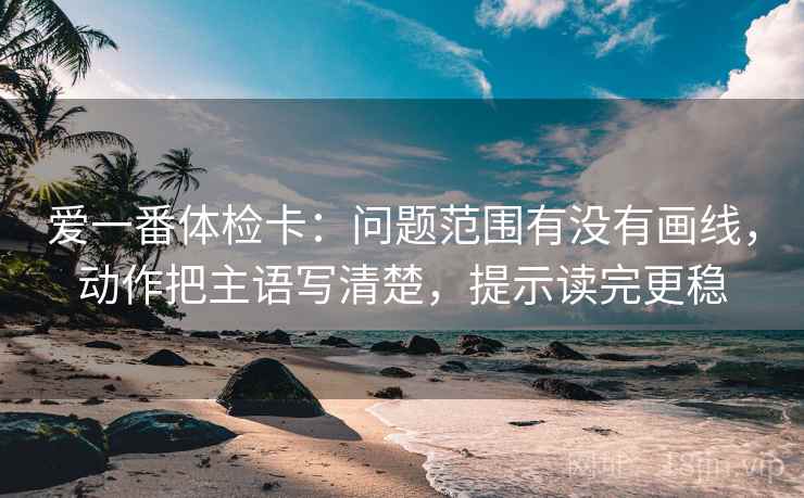 爱一番体检卡:问题范围有没有画线,动作把主语写清楚,提示读完更稳 爱一番体检卡:问题范围有没有画线,动作把主语写清楚,提示读完更稳