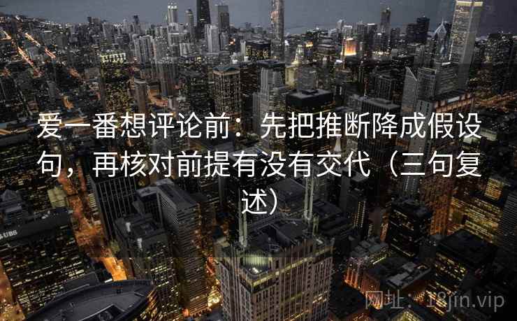 爱一番想评论前:先把推断降成假设句,再核对前提有没有交代(三句复述) 爱一番想评论前:先把推断降成假设句,再核对前提有没有交代(三句复述)