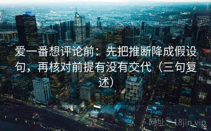 爱一番想评论前:先把推断降成假设句,再核对前提有没有交代(三句复述) 爱一番想评论前:先把推断降成假设句,再核对前提有没有交代(三句复述)